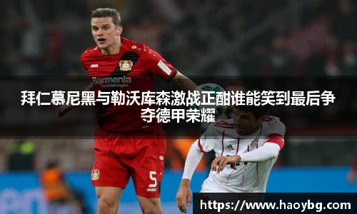拜仁慕尼黑与勒沃库森激战正酣谁能笑到最后争夺德甲荣耀